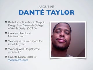 ABOUT ME

         DANTÉ TAYLOR
Bachelor of Fine Arts in Graphic
Design from Savannah College
of Art & Design (SCAD)
Creative Director at
Mediacurrent
Working in the web space for
about 12 years
Working with Drupal sense
version 4.7
Favorite Drupal Install is
WatchGMC.com  
 