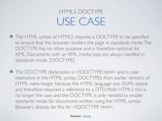 HTML5 DOCTYPE

                   USE CASE
The HTML syntax of HTML5 requires a DOCTYPE to be speciﬁed
to ensure that the browser renders the page in standards mode. The
DOCTYPE has no other purpose and is therefore optional for
XML. Documents with an XML media type are always handled in
standards mode. [DOCTYPE]

The DOCTYPE declaration is <!DOCTYPE html> and is case-
insensitive in the HTML syntax. DOCTYPEs from earlier versions of
HTML were longer because the HTML language was SGML-based
and therefore required a reference to a DTD. With HTML5 this is
no longer the case and the DOCTYPE is only needed to enable
standards mode for documents written using the HTML syntax.
Browsers already do this for <!DOCTYPE html>.
                          Source: w3.org
 