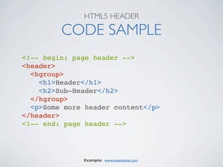 HTML5 HEADER

         CODE SAMPLE
<!-- begin: page header -->
<header>
  <hgroup>
    <h1>Header</h1>
    <h2>Sub-Header</h2>
  </hgroup>
  <p>Some more header content</p>
</header>
<!-- end: page header -->




              Example: www.essentaste.com
 