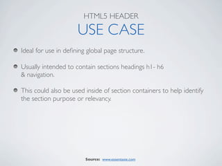 HTML5 HEADER

                     USE CASE
Ideal for use in deﬁning global page structure.

Usually intended to contain sections headings h1- h6
& navigation.

This could also be used inside of section containers to help identify
the section purpose or relevancy.




                        Source: www.essentaste.com
 
