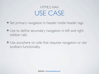 HTML5 NAV

                 USE CASE
Set primary navigation in header inside header tags.

Use to deﬁne secondary navigation in left and right
sidebar rails.

Use anywhere on side that requires navigation or site
toolbars functionality.




                   Source: www.essentaste.com
 