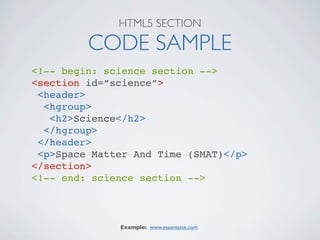 HTML5 SECTION

         CODE SAMPLE
<!-- begin: science section -->
<section id=”science”>
 <header>
  <hgroup>
   <h2>Science</h2>
  </hgroup>
 </header>
 <p>Space Matter And Time (SMAT)</p>
</section>
<!-- end: science section -->



              Example: www.essentaste.com
 