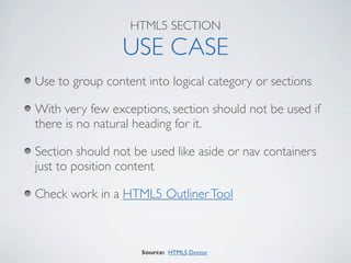 HTML5 SECTION

                 USE CASE
Use to group content into logical category or sections

With very few exceptions, section should not be used if
there is no natural heading for it.

Section should not be used like aside or nav containers
just to position content

Check work in a HTML5 Outliner Tool



                    Source: HTML5 Doctor
 