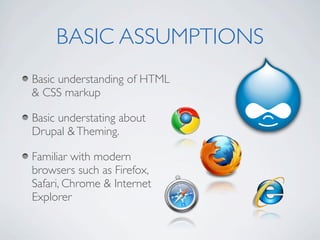 BASIC ASSUMPTIONS
Basic understanding of HTML
& CSS markup

Basic understating about
Drupal & Theming.

Familiar with modern
browsers such as Firefox,
Safari, Chrome & Internet
Explorer
 