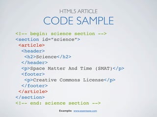 HTML5 ARTICLE

         CODE SAMPLE
<!-- begin: science section -->
<section id=”science”>
 <article>
  <header>
   <h2>Science</h2>
  </header>
  <p>Space Matter And Time (SMAT)</p>
  <footer>
   <p>Creative Commons License</p>
  </footer>
 </article>
</section>
<!-- end: science section -->
              Example: www.essentaste.com
 