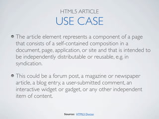HTML5 ARTICLE

                 USE CASE
The article element represents a component of a page
that consists of a self-contained composition in a
document, page, application, or site and that is intended to
be independently distributable or reusable, e.g. in
syndication.

This could be a forum post, a magazine or newspaper
article, a blog entry, a user-submitted comment, an
interactive widget or gadget, or any other independent
item of content.

                     Source: HTML5 Doctor
 