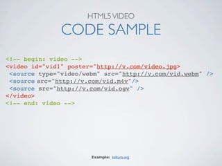 HTML5 VIDEO

               CODE SAMPLE
<!-- begin: video -->
<video id="vid1" poster="http://v.com/video.jpg>
 <source type="video/webm" src="http://v.com/vid.webm" />
 <source
src="http://v.com/vid.m4v"/>
 <source src="http://v.com/vid.ogv" />
</video>
<!-- end: video -->




                       Example: kaltura.org
 
