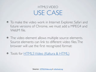 HTML5 VIDEO

                 USE CASE
To make the video work in Internet Explorer, Safari and
future versions of Chrome, we must add a MPEG4 and
WebM ﬁle.

The video element allows multiple source elements.
Source elements can link to different video ﬁles. The
browser will use the ﬁrst recognized format:

Tools for HTML5 Video (Kaltura & HTML)



                Source: HTML5Video.org & w3school.org
 