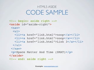 HTML5 ASIDE

         CODE SAMPLE
<!-- begin: aside right -->
<aside id=”aside-right”>
 <nav>
  <ul>
   <li><a href=”link.html”>noop</a></li>
   <li><a href=”link.html”>zoop</a></li>
   <li><a href=”link.html”>Link 3</a></li>
  </ul>
 </nav>
 <p>Space Matter And Time (SMAT)</p>
</aside>
<!-- end: aside right -->

              Example: www.essentaste.com
 
