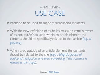 HTML5 ASIDE

                    USE CASE
Intended to be used to support surrounding elements

With the new deﬁnition of aside, it’s crucial to remain aware
of its context. When used within an article element, the
contents should be speciﬁcally related to that article (e.g., a
glossary).

When used outside of an article element, the contents
should be related to the site (e.g., a blogroll, groups of
additional navigation, and even advertising if that content is
related to the page).

                        Source: HTML5 Doctor
 