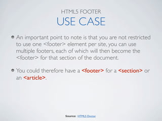 HTML5 FOOTER

                 USE CASE
An important point to note is that you are not restricted
to use one <footer> element per site, you can use
multiple footers, each of which will then become the
<footer> for that section of the document.

You could therefore have a <footer> for a <section> or
an <article>.




                    Source: HTML5 Doctor
 