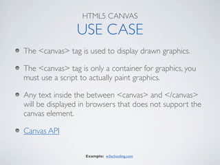 HTML5 CANVAS

                USE CASE
The <canvas> tag is used to display drawn graphics.

The <canvas> tag is only a container for graphics, you
must use a script to actually paint graphics.

Any text inside the between <canvas> and </canvas>
will be displayed in browsers that does not support the
canvas element.

Canvas API

                   Example: w3schooling.com
 