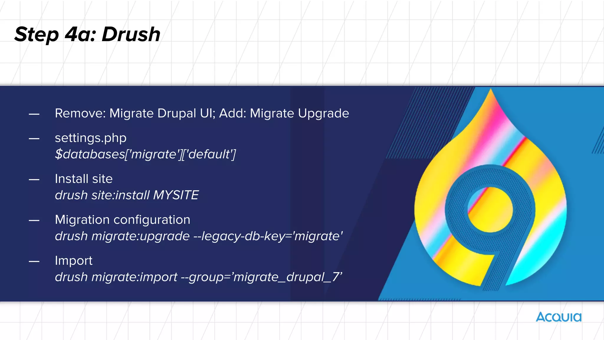 Step 4a: Drush
— Remove: Migrate Drupal UI; Add: Migrate Upgrade
— settings.php
$databases['migrate']['default']
— Install site
drush site:install MYSITE
— Migration conﬁguration
drush migrate:upgrade --legacy-db-key='migrate'
— Import
drush migrate:import --group=’migrate_drupal_7’
 