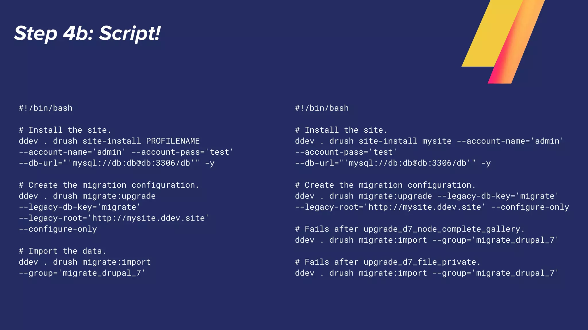 Step 4b: Script!
#!/bin/bash
# Install the site.
ddev . drush site-install PROFILENAME
--account-name='admin' --account-pass='test'
--db-url="'mysql://db:db@db:3306/db'" -y
# Create the migration configuration.
ddev . drush migrate:upgrade
--legacy-db-key='migrate'
--legacy-root='http://mysite.ddev.site'
--configure-only
# Import the data.
ddev . drush migrate:import
--group='migrate_drupal_7'
#!/bin/bash
# Install the site.
ddev . drush site-install mysite --account-name='admin'
--account-pass='test'
--db-url="'mysql://db:db@db:3306/db'" -y
# Create the migration configuration.
ddev . drush migrate:upgrade --legacy-db-key='migrate'
--legacy-root='http://mysite.ddev.site' --configure-only
# Fails after upgrade_d7_node_complete_gallery.
ddev . drush migrate:import --group='migrate_drupal_7'
# Fails after upgrade_d7_file_private.
ddev . drush migrate:import --group='migrate_drupal_7'
 