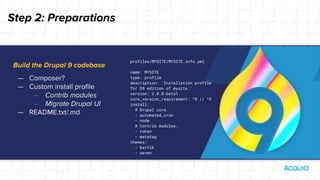 Build the Drupal 9 codebase
— Composer?
— Custom install profile
– Contrib modules
– Migrate Drupal UI
— README.txt/.md
Step 2: Preparations
profiles/MYSITE/MYSITE.info.yml
name: MYSITE
type: profile
description: 'Installation profile
for D9 edition of mysite.'
version: 2.0.0-beta1
core_version_requirement: ^8 || ^9
install:
# Drupal core.
- automated_cron
- node
# Contrib modules.
- token
- metatag
themes:
- bartik
- seven
 