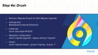 Step 4a: Drush
— Remove: Migrate Drupal UI; Add: Migrate Upgrade
— settings.php
$databases['migrate']['default']
— Install site
drush site:install MYSITE
— Migration configuration
drush migrate:upgrade --legacy-db-key='migrate'
— Import
drush migrate:import --group=’migrate_drupal_7’
 