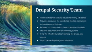 Drupal Security Team
● Resolves reported security issues in Security Advisories
● Provides assistance for contributed module maintainers
in resolving security issues
● Provides documentation on how to write secure code
● Provides documentation on securing your site
● Help the infrastructure team to keep the drupal.org
secure
● https://www.drupal.org/security-team
 
