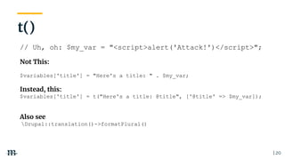 | 20
// Uh, oh: $my_var = "<script>alert('Attack!')</script>";
Not This:
$variables['title'] = "Here's a title: " . $my_var;
Instead, this:
$variables['title'] = t("Here's a title: @title", ['@title' => $my_var]);
Also see
Drupal::translation()->formatPlural()
t()
 