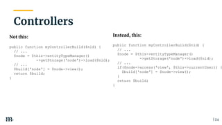 | 24
Not this:
public function myControllerBuild($nid) {
// ...
$node = $this->entityTypeManager()
->getStorage('node')->load($nid);
// ...
$build['node'] = $node->view();
return $build;
}
Controllers
Instead, this:
public function myControllerBuild($nid) {
// ...
$node = $this->entityTypeManager()
->getStorage('node')->load($nid);
// ...
if($node->access('view', $this->currentUser)) {
$build['node'] = $node->view();
}
return $build;
}
 