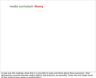 media curriculum: theory




in year one the readings show that it is possible to write and think about these questions. That
abstractions around concrete media objects and practices are possible. Given the oral mode much
 