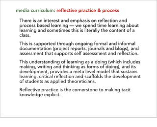 media curriculum: reflective practice & process

 There is an interest and emphasis on reflection and
 process based learning — we spend time learning about
 learning and sometimes this is literally the content of a
 class.
 This is supported through ongoing formal and informal
 documentation (project reports, journals and blogs), and
 assessment that supports self assessment and reflection.
 This understanding of learning as a doing (which includes
 making, writing and thinking as forms of doing), and its
 development, provides a meta level model that sustains
 learning, critical reflection and scaffolds the development
 of students as applied theoreticians.
 Reflective practice is the cornerstone to making tacit
 knowledge explicit.
 