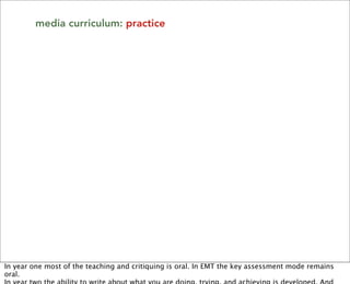 media curriculum: practice




In year one most of the teaching and critiquing is oral. In EMT the key assessment mode remains
oral.
 
