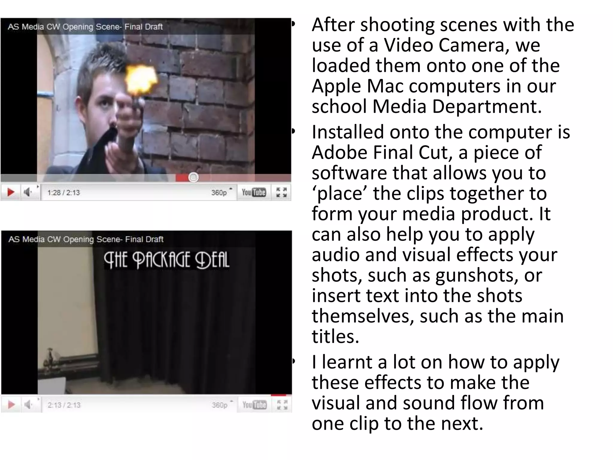 After shooting scenes with the use of a Video Camera, we loaded them onto one of the Apple Mac computers in our school Media Department.Installed onto the computer is Adobe Final Cut, a piece of software that allows you to ‘place’ the clips together to form your media product. It can also help you to apply audio and visual effects your shots, such as gunshots, or insert text into the shots themselves, such as the main titles.I learnt a lot on how to apply these effects to make the visual and sound flow from one clip to the next.