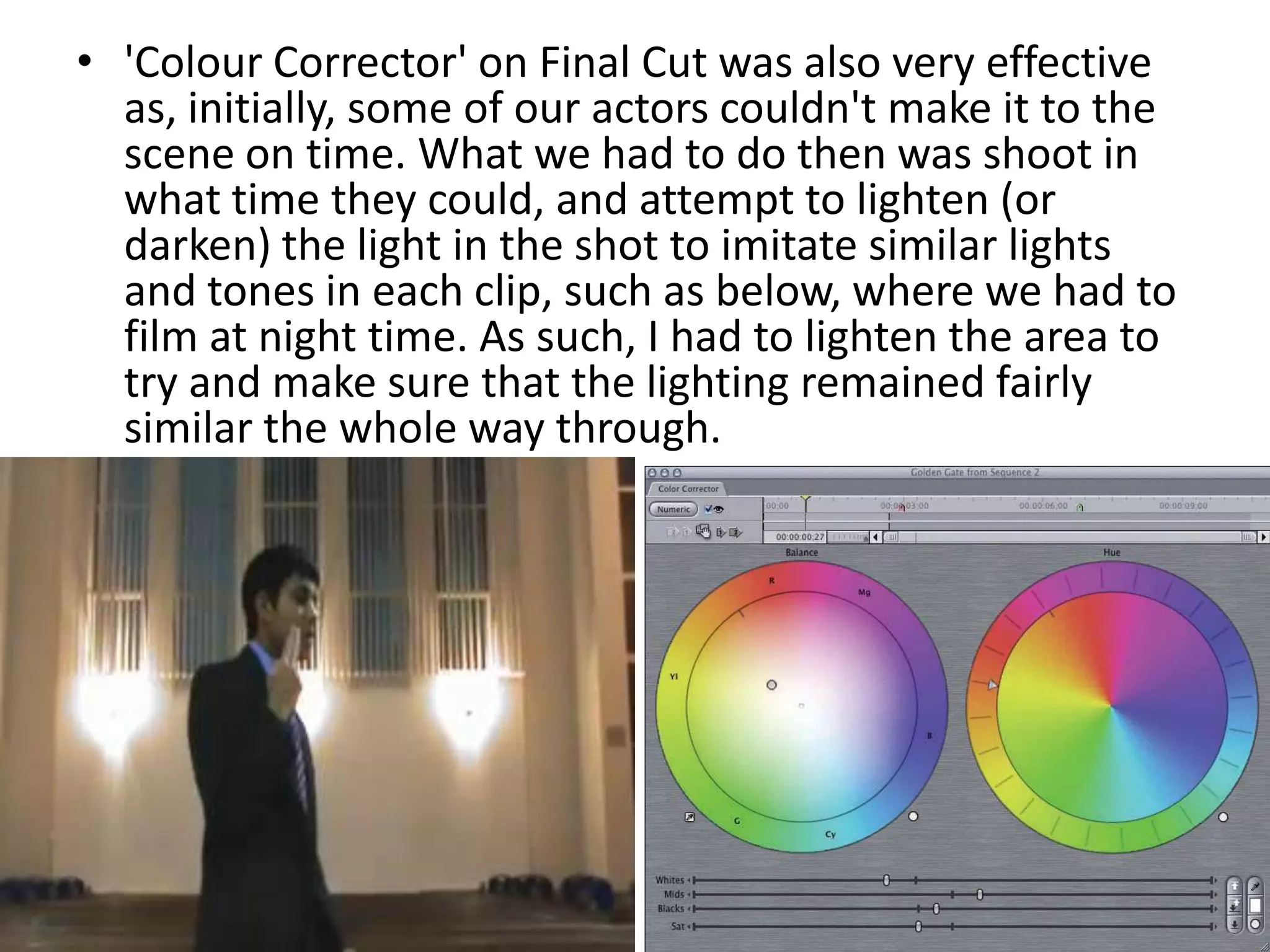 'Colour Corrector' on Final Cut was also very effective as, initially, some of our actors couldn't make it to the scene on time. What we had to do then was shoot in what time they could, and attempt to lighten (or darken) the light in the shot to imitate similar lights and tones in each clip, such as below, where we had to film at night time. As such, I had to lighten the area to try and make sure that the lighting remained fairly similar the whole way through.