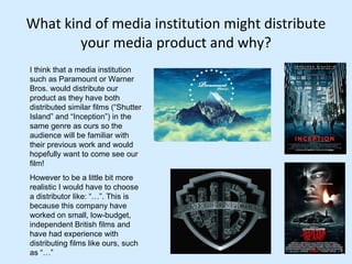 What kind of media institution might distribute your media product and why? I think that a media institution such as Paramount or Warner Bros. would distribute our product as they have both distributed similar films (“Shutter Island” and “Inception”) in the same genre as ours so the audience will be familiar with their previous work and would hopefully want to come see our film!  However to be a little bit more realistic I would have to choose a distributor like: “…”. This is because this company have worked on small, low-budget, independent British films and have had experience with distributing films like ours, such as “…” 