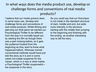 In what ways does the media product use, develop or challenge forms and conventions of real media products? I believe that our media product does in some ways use, develop and challenge forms and conventions of real media products. Whilst filming and planning our final piece we wanted our Psychological Thriller to be different from the way it is normally layed out, by starting the film as though there was a part missing before, so it gets the audience hooked from the beginning as they want to know what happened before. Whereas normal conventional methods would have just told the story as it is and in some cases not create suspense for the viewer, which in a way is what makes a Psychological Thriller suspenseful – the suspense in the story.  So you could say that our final piece is not made in the standard structure of start, middle and end, but adds more intensity in the structure starting with the middle then jumping to the beginning and finishing with the ending, as another interesting way to tell the story.  