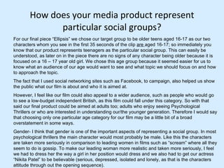 How does your media product represent particular social groups? For our final piece “Ellipsis” we chose our target group to be older teens aged 16-17 as our two characters whom you see in the first 35 seconds of the clip  are  aged 16-17; so immediately you know that our product represents teenagers as the particular social group. This can easily be understood, as later on in the piece there are no signs of any character being older because it is focused on a 16 – 17 year old girl. We chose this age group because it seemed easier for us to know what an audience of our age would want to see and what topic we should focus on and how to approach the topic.  The fact that I used social networking sites such as Facebook, to campaign, also helped us show the public what our film is about and who it is aimed at.  However, I feel like our film could also appeal to a wider audience, such as people who would go to see a low-budget independent British, as this film could fall under this category. So with that said our final product could be aimed at adults too; adults who enjoy seeing Psychological Thrillers or who are interested in understanding our/the younger generation. Therefore I would say that choosing only one particular age category for our film may be a little bit of a broad overstatement in some ways.  Gender- I think that gender is one of the important aspects of representing a social group. In most psychological thrillers the main character would most probably be male. Like this the characters are taken more seriously in comparison to leading women in films such as “scream” where all they seem to do is gossip. To make our leading woman more realistic and taken more seriously, I feel we had to dress her the way a girl in her position would dress and we also had to get our actress “Nikita Patel” to be believable (serious, depressed, isolated and lonely, as that is the characters attitude through out the opening sequence).  