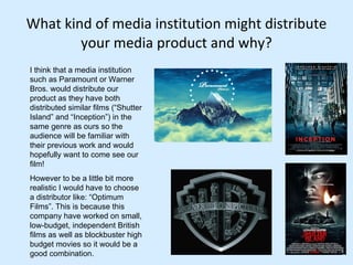 What kind of media institution might distribute your media product and why? I think that a media institution such as Paramount or Warner Bros. would distribute our product as they have both distributed similar films (“Shutter Island” and “Inception”) in the same genre as ours so the audience will be familiar with their previous work and would hopefully want to come see our film!  However to be a little bit more realistic I would have to choose a distributor like: “Optimum Films”. This is because this company have worked on small, low-budget, independent British films as well as blockbuster high budget movies so it would be a good combination.  