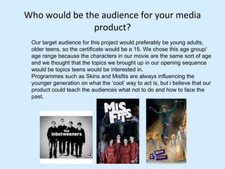 Who would be the audience for your media product? Our target audience for this project would preferably be young adults, older teens, so the certificate would be a 15. We chose this age group/ age range because the characters in our movie are the same sort of age and we thought that the topics we brought up in our opening sequence would be topics teens would be interested in.  Programmes such as Skins and Misfits are always influencing the younger generation on what the ‘cool’ way to act is, but i believe that our product could teach the audiences what not to do and how to face the past.  