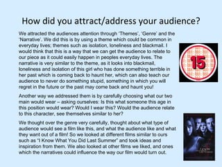 How did you attract/address your audience? We attracted the audiences attention through ‘Themes’, ‘Genre’ and the ‘Narrative’. We did this is by using a theme which could be common in everyday lives; themes such as isolation, loneliness and blackmail. I would think that this is a way that we can get the audience to relate to our piece as it could easily happen in peoples everyday lives. The narrative is very similar to the theme, as it looks into blackmail, loneliness and isolation of this girl who has done something terrible in her past which is coming back to haunt her, which can also teach our audience to never do something stupid, something in which you will regret in the future or the past may come back and haunt you! Another way we addressed them is by carefully choosing what our two main would wear – asking ourselves: Is this what someone this age in this position would wear? Would I wear this? Would the audience relate to this character, see themselves similar to her?  We thought over the genre very carefully, thought about what type of audience would see a film like this, and what the audience like and what they want out of a film! So we looked at different films similar to ours such as “I Know What You Did Last Summer” and took ideas and inspiration from them. We also looked at other films we liked, and ones which the narratives could influence the way our film would turn out.  