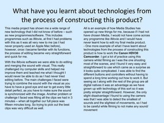 What have you learnt about technologies from the process of constructing this product? This media project has shown me a wide range of new technology that I did not know of before – such as new programmes/software. This includes programmes such as iMovie, at first I had problems with this as it was all very new to me (as I had never properly used an Apple Mac before), however, once i became familiar with its functions, the process of editing became very straightforward and quick for me.  With the iMovie software we were able to do editing and merging the sound with visual. This really challenged my computer skills and helped me improve them and teached me what I thought I would never be able to do as I had never tried editing before. The main challenges I faced were trying to combine the sound with the visual as you have to have a good eye and ear to get every little detail perfect, as you have to make sure the sound is synchronized with the image. Another problem or challenge I faced was fitting all the clips we had in 3 minutes – when all together our full piece was fifteen minutes long. So trying to pick out the best clips was very difficult as well.  All is an example of how Media Studies has opened up new things for me, because if I had not have chosen Media, I would not have come across any programme like iMovie and I would have never learnt how to edit my final media product. - One more example of what I have learnt about technologies from the process of constructing this product is how to work the  Canon HDV30 Camcorder . I got a lot of practice using this camera whilst filming as I was the one shooting most of the scenes, and I found it very easy and straightforward to use which came as a surprise as it looks quite complicated. I was able to find the different buttons and controllers without having to spend a long time working out how to work it. But seeing as I along with the rest of the group are all digital natives it was an advantage as we have grown up with technology of this sort so it was pretty simple/ straightforward. However, the only slight disadvantage I found to using the camera was that I was able to detect the smallest of sounds and the slightest of movements, so I had to be careful while filming to not make any sound/movement 
