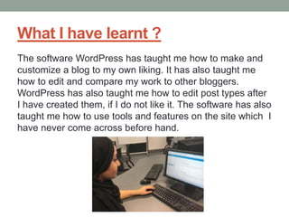 What I have learnt ?
The software WordPress has taught me how to make and
customize a blog to my own liking. It has also taught me
how to edit and compare my work to other bloggers.
WordPress has also taught me how to edit post types after
I have created them, if I do not like it. The software has also
taught me how to use tools and features on the site which I
have never come across before hand.
 