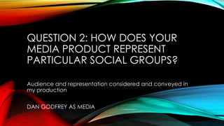 QUESTION 2: HOW DOES YOUR
MEDIA PRODUCT REPRESENT
PARTICULAR SOCIAL GROUPS?
Audience and representation considered and conveyed in
my production
DAN GODFREY AS MEDIA
 