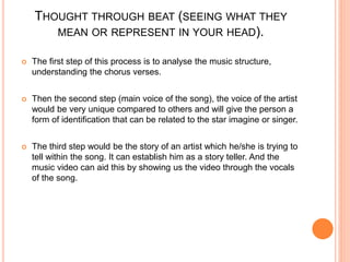 THOUGHT THROUGH BEAT (SEEING WHAT THEY
MEAN OR REPRESENT IN YOUR HEAD).
 The first step of this process is to analyse the music structure,
understanding the chorus verses.
 Then the second step (main voice of the song), the voice of the artist
would be very unique compared to others and will give the person a
form of identification that can be related to the star imagine or singer.
 The third step would be the story of an artist which he/she is trying to
tell within the song. It can establish him as a story teller. And the
music video can aid this by showing us the video through the vocals
of the song.
 