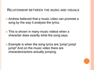 RELATIONSHIP BETWEEN THE MUSIC AND VISUALS
 Andrew believed that a music video can promote a
song by the way it analysis the lyrics.
 This is shown in many music videos when a
character does exactly what the song says.
 Example is when the song lyrics are 'jump! jump!
jump!' And on the music video there are
characters/actors actually jumping.
 