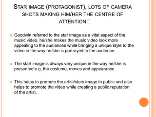 STAR IMAGE (PROTAGONIST), LOTS OF CAMERA
SHOTS MAKING HIM/HER THE CENTRE OF
ATTENTION﻿
 Goodwin referred to the star image as a vital aspect of the
music video, he/she makes the music video look more
appealing to the audiences while bringing a unique style to the
video in the way he/she is portrayed to the audience.
 The start image is always very unique in the way he/she is
presented e.g. the costume, moves and appearance.
 This helps to promote the artist/stars image In public and also
helps to promote the video while creating a public reputation
of the artist.
 