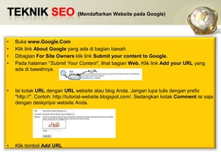 TEKNIK SEO (Mendaftarkan Website pada Google)Bukawww.Google.ComKlik link About Google yang adadibagianbawahDibagianFor Site Owners klik link Submit your content to Google.Padahalaman "Submit Your Content", lihatbagianWeb. Klik link Add your URL yang adadibawahnya. Isikotak URL denganURL website atau blog Anda. Janganlupatulisdengan prefix "http://". Contoh: http://tutorial-website.blogspot.com/. SedangkankotakComment isisajadengandeskpripsi website Anda. KliktombolAdd URL