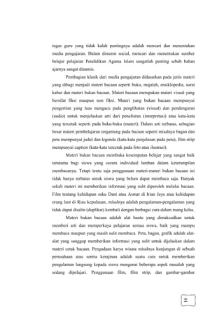 18
tugas guru yang tidak kalah pentingnya adalah mencari dan menentukan
media pengajaran. Dalam dimensi social, mencari dan menentukan sumber
belajar pelajaran Pendidikan Agama Islam sangatlah penting sebab bahan
ajarnya sangat dinamis.
Pembagian klasik dari media pengajaran didasarkan pada jenis materi
yang dibagi menjadi materi bacaan seperti buku, majalah, ensiklopedia, surat
kabar dan materi bukan bacaan. Materi bacaan merupakan materi visual yang
bersifat fiksi maupun non fiksi. Materi yang bukan bacaan mempunyai
pengertian yang luas mengacu pada penglihatan (visual) dan pendengaran
(audio) untuk menjelaskan arti dari penafsiran (interpretasi) atau kata-kata
yang tercetak seperti pada buku-buku (materi). Dalam arti terbatas, sebagian
besar materi pembelajaran tergantung pada bacaan seperti misalnya bagan dan
peta mempunyai judul dan legenda (kata-kata penjelasan pada peta), film strip
mempunyai caption (kata-kata tercetak pada foto atau ilustrasi).
Materi bukan bacaan membuka kesempatan belajar yang sangat baik
terutama bagi siswa yang secara individual lamban dalam keterampilan
membacanya. Tetapi tentu saja penggunaan materi-materi bukan bacaan ini
tidak hanya terbatas untuk siswa yang belum dapat membaca saja. Banyak
sekali materi ini memberikan informasi yang sulit diperoleh melalui bacaan.
Film tentang kehidupan suku Dani atau Asmat di Irian Jaya atau kehidupan
orang laut di Riau kepulauan, misalnya adalah pengalaman-pengalaman yang
tidak dapat disalin (duplikat) kembali dengan berbagai cara dalam ruang kelas.
Materi bukan bacaan adalah alat bantu yang dimaksudkan untuk
memberi arti dan memperkaya pelajaran semua siswa, baik yang mampu
membaca maupun yang masih sulit membaca. Peta, bagan, grafik adalah alat-
alat yang sanggup memberikan informasi yang sulit untuk dijelaskan dalam
materi cetak bacaan. Pengadaan karya wisata misalnya kunjungan di sebuah
perusahaan atau sentra kerajinan adalah suatu cara untuk memberikan
pengalaman langsung kepada siswa mengenai beberapa aspek masalah yang
sedang dipelajari. Penggunaan film, film strip, dan gambar-gambar
 