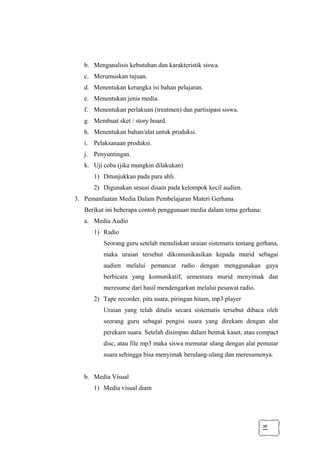 18
b. Menganalisis kebutuhan dan karakteristik siswa.
c. Merumuskan tujuan.
d. Menentukan kerangka isi bahan pelajaran.
e. Menentukan jenis media.
f. Menentukan perlakuan (treatmen) dan partisipasi siswa.
g. Membuat sket / story board.
h. Menentukan bahan/alat untuk produksi.
i. Pelaksanaan produksi.
j. Penyuntingan.
k. Uji coba (jika mungkin dilakukan)
1) Ditunjukkan pada para ahli.
2) Digunakan sesuai disain pada kelompok kecil audien.
3. Pemanfaatan Media Dalam Pembelajaran Materi Gerhana
Berikut ini beberapa contoh penggunaan media dalam tema gerhana:
a. Media Audio
1) Radio
Seorang guru setelah menuliskan uraian sistematis tentang gerhana,
maka uraian tersebut dikomunikasikan kepada murid sebagai
audien melalui pemancar radio dengan menggunakan gaya
berbicara yang komunikatif, sementara murid menyimak dan
meresume dari hasil mendengarkan melalui pesawat radio.
2) Tape recorder, pita suara, piringan hitam, mp3 player
Uraian yang telah ditulis secara sistematis tersebut dibaca oleh
seorang guru sebagai pengisi suara yang direkam dengan alat
perekam suara. Setelah disimpan dalam bentuk kaset, atau compact
disc, atau file mp3 maka siswa memutar ulang dengan alat pemutar
suara sehingga bisa menyimak berulang-ulang dan meresumenya.
b. Media Visual
1) Media visual diam
 