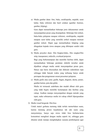18
a) Media gambar datar: foto, buku, ensiklopedia, majalah, surat
kabar, buku referensi dan hasil cetakan (gambar ilustrasi,
gambar, kliping).
Guru dapat memanfaatkan beberapa jenis dokumentasi untuk
menyampaikan pesan yang disampaikan. Beberapa foto terkait,
buku-buku pelajaran maupun referensi, ensiklopedia, majalah
maupun surat kabar yang memiliki artikel maupun memuat
gambar terkait. Dapat juga memanfaatkan klipping yang
ditugaskan kepada siswa ataupun yang dihimpun sendiri oleh
guru.
b) Media proyeksi diam: film bingkai/slides, film rangkai/film
strip, transparansi, mikrofis, overhead projector.
Bagi yang berkemampuan dan memiliki fasilitas lebih, dapat
memanfaatkan beberapa peralatan elektrik tersebut untuk
dijadikan sebagai media untuk menyampaikan pesan guru.
Hanya saja harus disesuaikan dan didesain sedemikian rupa
sehingga tidak banyak waktu yang terbuang hanya untuk
persiapan dan pengemasan seusai presentasi pelajaran.
c) Media grafis atau carta: grafik, bagan, diagram, sketsa, poster,
gambar kartun, peta dan globe.
Media ini termasuk sederhana dan mudah dibuat oleh guru
yang tidak begitu memiliki kemampuan dan fasilitas yang
cukup. Asalkan mampu menyampaikan dengan metode yang
tepat, maka sebenarnya media ini cukup efektif dipergunakan
oleh guru.
2) Media visual bergerak: film bisu
Untuk materi gerhana memang tidak terlalu memerlukan suara,
karena memang proses kejadiannya tak ada suara yang
menyertainya, hanya saja siswa tidak bisa berlama-lama
konsentrasi mengikuti dengan media seperti ini, sehingga guru
dituntut untuk mampu menghidupkan suasana pembelajaran agar
 