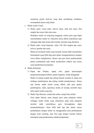 18
senantiasa penuh motivasi yang akan mendukung mudahnya
tersampaikan pesan yang dituju.
c. Media Audio Visual
1) Media audio visual diam: televisi diam, slide dan suara, film
rangkai dan suara, buku dan suara.
Meskipun media ini tergolong tanggung, namun guru juga dapat
memanfaatkan media ini. Sekenario harus dibuat sedemikian rupa
sehingga tidak akan keluar dari konteks masalah yang ditentkan.
2) Media audio visual bergerak: video, CD, film rangkai dan suara,
televisi, gambar dan suara.
Media ini termasuk media yang menarik, karena tidak memerlukan
kemampuan yang lebih bagi guru dalam menggunakannya maupun
siswa dalam mengikutinya. Hanya saja guru harus pandai-pandai
dalam memberikan jeda untuk memberikan refleksi atau narasi
serta memberikan kesimpulan.
d. Media Serbaneka
1) Papan dan Display: papan tulis, papan pamer/papan
pengumuman/papan bulletin, papan magnetic, media pengganda
Media ini paling mudah dan paling banyak tersedia di setiap unit
lembaga pembelajaran dan paling mudah pemakaiannya. Hanya
saja karena sudah terlalu sering dilihat oleh para pelaku
pembelajaran, maka sepertinya media ini kurang memiliki daya
tarik seperti media yang lain.
2) Media Tiga Dimensi: model dan realita, sampel dan artifact
Guru dapat bekerja sama dengan guru mata pelajaran terkait
sehingga model media yang sebenarnya pada mata pelajaran
tersebut telah memilikinya guru bersangkutan dapat
memanfaatkannya. Akan lebih baik lagi jika dalam situasi
pembelajaran dengan media ini menggunakan pola pembelajaran
dengan team teaching, atau bisa juga dengan metode diskusi
kelompok yang penekanannya adalah pengamatan.
 