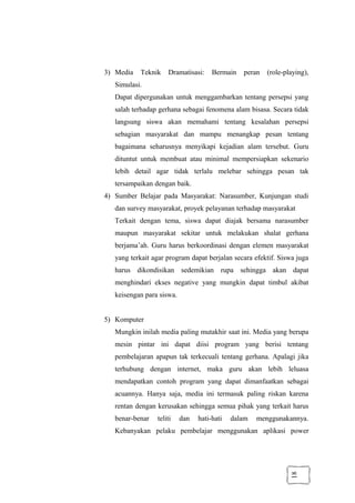 18
3) Media Teknik Dramatisasi: Bermain peran (role-playing),
Simulasi.
Dapat dipergunakan untuk menggambarkan tentang persepsi yang
salah terhadap gerhana sebagai fenomena alam bisasa. Secara tidak
langsung siswa akan memahami tentang kesalahan persepsi
sebagian masyarakat dan mampu menangkap pesan tentang
bagaimana seharusnya menyikapi kejadian alam tersebut. Guru
dituntut untuk membuat atau minimal mempersiapkan sekenario
lebih detail agar tidak terlalu melebar sehingga pesan tak
tersampaikan dengan baik.
4) Sumber Belajar pada Masyarakat: Narasumber, Kunjungan studi
dan survey masyarakat, proyek pelayanan terhadap masyarakat
Terkait dengan tema, siswa dapat diajak bersama narasumber
maupun masyarakat sekitar untuk melakukan shalat gerhana
berjama’ah. Guru harus berkoordinasi dengan elemen masyarakat
yang terkait agar program dapat berjalan secara efektif. Siswa juga
harus dikondisikan sedemikian rupa sehingga akan dapat
menghindari ekses negative yang mungkin dapat timbul akibat
keisengan para siswa.
5) Komputer
Mungkin inilah media paling mutakhir saat ini. Media yang berupa
mesin pintar ini dapat diisi program yang berisi tentang
pembelajaran apapun tak terkecuali tentang gerhana. Apalagi jika
terhubung dengan internet, maka guru akan lebih leluasa
mendapatkan contoh program yang dapat dimanfaatkan sebagai
acuannya. Hanya saja, media ini termasuk paling riskan karena
rentan dengan kerusakan sehingga semua pihak yang terkait harus
benar-benar teliti dan hati-hati dalam menggunakannya.
Kebanyakan pelaku pembelajar menggunakan aplikasi power
 