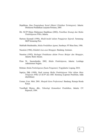 18
Depdiknas, Ilmu Pengetahuan Sosial (Materi Pelatihan Terintegrasi). Jakarta:
Direktorat Pendidikan Lanjutan Pertama, 2005
Dit. SLTP Ditjen Dikdasmen Depdiknas (2002), Pemilihan Strategi dan Media
Pembelajaran PPKn, Jakarta.
Hartono Kasmadi (1996), Model-model dalam Pengajaran Sejarah. Semarang:
IKIP Semarang Pers.
Mahfudh Shalahuddin, Media Pendidikan Agama, Surabaya: PT Bina Ilmu, 1986.
Nasution (1986), Didaktik Asas-asas Mengajar. Bandung: Jemmars.
Nasution (1992), Berbagai Pendekatan dalam Proses Belajar dan Mengajar,
Jakarta: Bumi Aksara.
Piran W., Sasonohardjo, 2002, Media Pembelajaran, Jakarta: Lembaga
Administrasi Negara.
Rohmat, Media Pembelajaran (Suatu Pengantar), Yogyakarta: Logung, 2010.
Sapriya, Dkk (1999), Studi tentang Media Pembelajaran Nilai dalam Mata
Pelajaran PPKn di SLTP dan SMU Bandung (Laporan Penelitian, tidak
diterbitkan)
Usman, Uzer. Moh. 2001. Menjadi Guru Professional. Bandung: Remaja Rosda
Karya
Yusufhadi Miarso, dkk., Teknologi Komunikasi Pendidikan, Jakarta: CV
Rajawali, 1984.
 