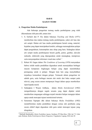 18
BAB II
KAJIAN TEORI
A. Pengertian Media Pembelajaran
Ada beberapa pengertian tentang media pembelajaran yang telah
dikemukanan oleh para ahli, antara lain:
1. S. Gerlach dan P. Ely dalam bukunya Teaching and Media (1971)
memberikan dua makna tentang media pembelajaran, yakni arti luas dan
arti sempit. Dalam arti luas media pembelajaran berarti orang, material,
kejadian yang dapat menciptakan kondisi, sehingga memungkinkan pelajar
dapat pengetahuan, keterampilan atau sikap yang baru. Sedangkan dalam
arti sempit media pembelajaran berarti grafik, potret, gambar, alat-alat
mekanik, elektronik yang dipergunakan untuk menangkap, memproses
serta menyampaikan informasi visual atau verbal. 2
2. Robert M. Gagne dalam The Conditions of Learning (1970) menyatakan
bahwa istilah media pendidikan digunakan untuk menunjukkan berbagai
macam komponen lingkungan belajar yang dapat menimbulkan
perangsang untuk si pelajar. Dengan kata lain yang menyebabkan
terjadinya komunikasi dengan pelajar. Termasuk dalam pengertian ini
adalah guru, serta berbagai macam alat mulai dari buku sampai pada
televisi, yang secara umum mempunyai fungsi dalam upaya memberikan
input kepada murid.
3. Sedangkan I Wayan Ardhana, dalam Media Instruksional (1982)
mengartikannya dengan segala sesuatu yang dapat dipakai untuk
memberikan rangsangan sehingga terjadi interaksi belajar mengajar dalam
upaya untuk mencapai tujuan instruksional tertentu.
4. Sementara Suprapto dkk dalam bukunya Media Pendidikan (1982)
mendefinisikan media pendidikan dengan semua alat pembantu yang
secara efektif dapat digunakan oleh guru untuk mencapai tujuan yang
diinginkan.
2
Mahfudh Shalahuddin, Media Pendidikan Agama, Surabaya: PT Bina Ilmu, 1986, hal. 73. Lihat
pula: Rohmat, Media Pembelajaran (Suatu Pengantar), Yogyakarta: Logung, 2010, hal. 89
 