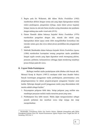 18
5. Begitu pula Sri Widiastuti, dkk dalam Media Pendidikan (1982)
memberikan definisi dengan semua alat yang dapat dipergunakan melalui
indera pendengaran, pengamatan (telinga, mata) dalam proses kegiatan
belajar, karena itu alat-alat bantu tersebut sering dinamakan alat pembantu
dengar-andang atau audio visual aids (AVA).
6. Oemar Hamalik dalam bukunya berjudul Media Pendidikan (1976)
memberikan pengertian dengan alat, metode dan teknik yang
dipergunakan dalam upaya untuk lebih mengefektifkan komunikasi dan
interaksi antara guru dan siswa dalam proses pendidikan dan pengajarandi
sekolah.
7. Mahfudh Shalahuddin dalam bukunya berjudul Media Pendidikan Agama
(1986) memberikan kesimpulan tentang pengertian media pendidikan
dengan segala sesuatu yang dapat digunakan untuk merangsang pikiran,
perasaan, perhatian, kemauansiswa sehingga dapat mendorong terjadinya
proses belajar pada diri siswa.
B. Urgensi Media Pembelajaran
Berbagai manfaat media pembelajaran telah dibahas oleh banyak ahli.
Menurut Kemp & Dayton (1985:3) meskipun telah lama disadari bahwa
banyak keuntungan penggunaan media pembelajaran, penerimaannya serta
pengintegrasiannya ke dalam program-program pengajaran berjalan amat
lambat. Beberapa dampak positif penggunaan media yang dikemukakan oleh
mereka adalah sebagai berikut.3
1. Penyampaian pelajaran lebih baku. Setiap pelajaran yang melihat atau
mendengar penyajian melalui media menerima pesan yang sama.
2. Pembelajaran bisa lebih menari. Media dapat mengasosiasikan sebagai
penarik perhatian dan membuat siswa tetap terjaga dan tetap
memperhatikan
3
Sholahuddin, Pemanfaatan Media Dan Sumber Belajar, Makalah disampaikan pada Diklat
Peningkatan Kualitas Guru PAI Kanwil Kementerian Agama Propinsi Jawa Tengah dan DIY di
Semarang, 2010, hal. 4
 