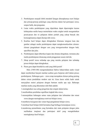 18
3. Pembelajaran menjadi lebih interaktif dengan diterapkannya teori belajar
dan prinsip-prinsip psikologis yang diterima dalam hal partisipasi siswa,
umpan balik, dan penguatan.
4. Lama waktu pembelajaran yang diperlukan dapat dipersingkat karena
kebanyakan media hanya memerlukan waktu singkat untuk mengantarkan
pesan-pesan dan isi pelajaran dalam jumlah yang cukup banyak dan
kemungkinannya dapat diserap oleh siswa.
5. Kualitas hasil belajar dapat ditingkatkan bilamana integrasi kata dan
gambar sebagai media pembelajaran dapat mengkomunikasikan elemen-
elemen pengetahuan dengan cara yang terorganisasikan dengan baik,
spesifikm dan jelas.
6. Pembelajaran dapat diberikan kapan dan dimana diinginkan, terutama jika
media pembelajaran dirancang untuk penggunaan secara indvidu
7. Sikap positif siswa terhadap apa yang mereka pelajarai dan terhadap
proses belajar dapat ditingkatkan.
8. Peran guru dapat berubah ke arah yang lebih positif
Dale (1969:180) mengemukakakan bahwa bahan-bahan audio visual
dapat memberikan banyak manfaat asalkan guru berperan aktif dalam proses
pembelajaran. Hubungan guru – siswa tetap merupakan elemen paling penting
dalam sistem pendidikan modern saat ini. Guru harus selalu hadir untuk
menyajikan materi pelajaran dengan bantuan media apa saja. Beberapa
manfaat media yang dikemukan oleh Dale adalah:
1.meningkatkan rasa saling pengertian dan simpati dalam kelas;
2.membuahkan perubahan signifikan tingkah laku siswa;
3.menunjukkan hubungan antara mata pelajaran dan kebutuhan dan minat
siswa dengan meningkatnya motivasi belajar siswa;
4.membawa kesegaran dan variasi bagi pengalaman belajar siswa;
5.membuat hasil belajar lebih bermakna bagi berbagai kemampuan siswa;
6.mendorong pemanfaatan yang bermakna dari mata pelajaran dengan jalan
melibatkan imajinasi dan partisipasi aktif yang mengakibatkan
meningkatnya hasil belajar;
 